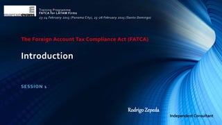 The Foreign Account Tax Compliance Act (FATCA)
Introduction
SESSION 1
Training Programme
FATCA for LATAM Firms
23-24 February 2015 (Panama City), 25-26 February 2015 (Santo Domingo)
Rodrigo Zepeda
Independent Consultant
 