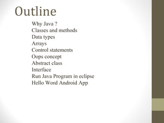 Outline
  Why Java ?
  Classes and methods
  Data types
  Arrays
  Control statements
  Oops concept
  Abstract class
  Interface
  Run Java Program in eclipse
  Hello Word Android App
 