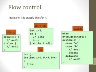 Flow control
   Basically, it is exactly like c/c++.

                           do/while
                      int i=5;
                                                 switch
  if/else             do {                char
If(x==4) {              // act1           c=IN.getChar();
  // act1               i--;              switch(c) {
} else {              } while(i!=0);        case ‘a’:
  // act2                                   case ‘b’:
}                              for             // act1
                                               break;
                int j;
                                            default:
                for(int i=0;i<=9;i++)
                                               // act2
                {
                                          }
                  j+=i;
                }
 