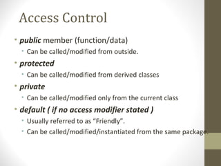 Access Control
• public member (function/data)
  • Can be called/modified from outside.
• protected
  • Can be called/modified from derived classes
• private
  • Can be called/modified only from the current class
• default ( if no access modifier stated )
  • Usually referred to as “Friendly”.
  • Can be called/modified/instantiated from the same package.
 