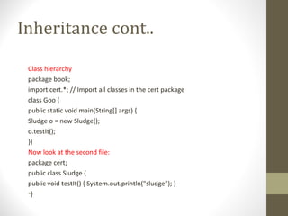 Inheritance cont..

 Class hierarchy
 package book;
 import cert.*; // Import all classes in the cert package
 class Goo {
 public static void main(String[] args) {
 Sludge o = new Sludge();
 o.testIt();
 }}
 Now look at the second file:
 package cert;
 public class Sludge {
 public void testIt() { System.out.println("sludge"); }
 •}
 