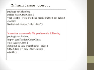 Inheritance cont..
package certification;
public class OtherClass {
void testIt() { // No modifier means method has default
// access
System.out.println("OtherClass");
}
}
In another source code file you have the following:
package certfcation;
import certification.OtherClass;
class AccessClass {
static public void main(String[] args) {
OtherClass o = new OtherClass();
o.testIt();
}
}
 