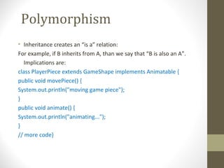 Polymorphism
• Inheritance creates an “is a” relation:
For example, if B inherits from A, than we say that “B is also an A”.
   Implications are:
class PlayerPiece extends GameShape implements Animatable {
public void movePiece() {
System.out.println("moving game piece");
}
public void animate() {
System.out.println("animating...");
}
// more code}
 