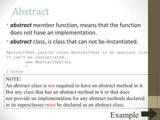 Abstract
• abstract member function, means that the function
  does not have an implementation.
• abstract class, is class that can not be instantiated.
AbstractTest.java:6: class AbstractTest is an abstract class.
It can't be instantiated.
        new AbstractTest();
        ^
1 error

NOTE:
An abstract class is not required to have an abstract method in it.
But any class that has an abstract method in it or that does
not provide an implementation for any abstract methods declared
in its superclasses must be declared as an abstract class.

                                                  Example
 