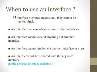 When to use an interface ?
    interface methods are abstract, they cannot be
     marked final,

■ An interface can extend one or more other interfaces.

■ An interface cannot extend anything but another
interface.

■ An interface cannot implement another interface or class

■ An interface must be declared with the keyword
interface
public abstract interface Rollable { }
 