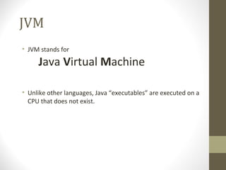 JVM
• JVM stands for

     Java Virtual Machine

• Unlike other languages, Java “executables” are executed on a
  CPU that does not exist.
 