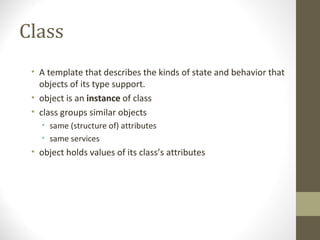 Class
 • A template that describes the kinds of state and behavior that
   objects of its type support.
 • object is an instance of class
 • class groups similar objects
   • same (structure of) attributes
   • same services
 • object holds values of its class’s attributes
 