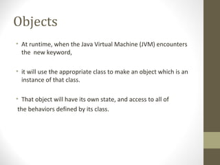 Objects
• At runtime, when the Java Virtual Machine (JVM) encounters
  the new keyword,

• it will use the appropriate class to make an object which is an
  instance of that class.

• That object will have its own state, and access to all of
 the behaviors defined by its class.
 