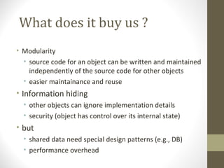 What does it buy us ?
• Modularity
  • source code for an object can be written and maintained
    independently of the source code for other objects
  • easier maintainance and reuse
• Information hiding
  • other objects can ignore implementation details
  • security (object has control over its internal state)
• but
  • shared data need special design patterns (e.g., DB)
  • performance overhead
 