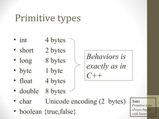 Primitive types

•   int     4 bytes
•   short   2 bytes
•   long    8 bytes
                         Behaviors is
                         exactly as in
•   byte    1 byte
                         C++
•   float   4 bytes
•   double 8 bytes
•   char    Unicode encoding (2 bytes)   Note:
                                         Primitive type
•   boolean {true,false}                 always begin
                                         with lower-case
 