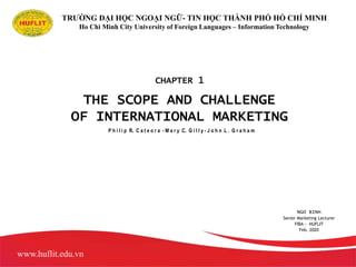 THE SCOPE AND CHALLENGE
OF INTERNATIONAL MARKETING
P h i l i p R. C a t e o r a - M a r y C. G i l l y - J o h n L . G r a h a m
Copyright © 2009 by The McGraw-Hill Companies, Inc. All rights reserved.
TRƯỜNG ĐẠI HỌC NGOẠI NGỮ- TIN HỌC THÀNH PHỐ HỒ CHÍ MINH
Ho Chi Minh City University of Foreign Languages – Information Technology
NGO BINH
Senior Marketing Lecturer
FIBA - HUFLIT
Feb. 2020
www.huflit.edu.vn
CHAPTER 1
 