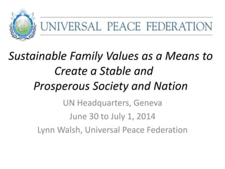 Sustainable Family Values as a Means to
Create a Stable and
Prosperous Society and Nation
UN Headquarters, Geneva
June 30 to July 1, 2014
Lynn Walsh, Universal Peace Federation
 