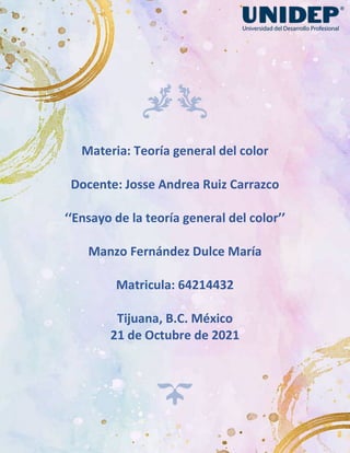 Materia: Teoría general del color
Docente: Josse Andrea Ruiz Carrazco
‘‘Ensayo de la teoría general del color’’
Manzo Fernández Dulce María
Matricula: 64214432
Tijuana, B.C. México
21 de Octubre de 2021
 
