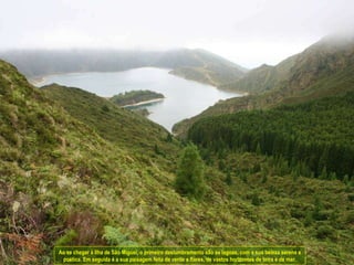Ao se chegar à Ilha de São Miguel, o primeiro deslumbramento são as lagoas, com a sua beleza serena e poética. Em seguida é a sua paisagem feita de verde e flores, de vastos horizontes de terra e de mar. 