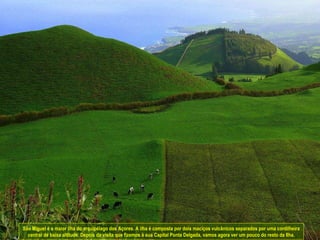 São Miguel é a maior ilha do arquipélago dos Açores. A ilha é composta por dois maciços vulcânicos separados por uma cordilheira central de baixa altitude. Depois da visita que fizemos à sua Capital Ponta Delgada, vamos agora ver um pouco do resto da Ilha. 