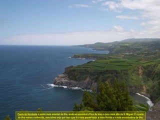 Costa do Nordeste  o ponto mais oriental da ilha, onde se encontra o Pico da Vara o pico mais alto de S. Miguel. É a parte da ilha menos conhecida, mas talvez seja por isso que é a mais preservada, a mais florida e a mais encantadora da ilha. 