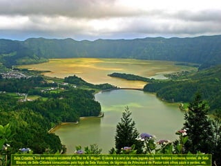Sete Cidades , fica no extremo ocidental da ilha de S. Miguel. O verde e o azul de duas lagoas que nos lembra inúmeras lendas; de Sete Bispos, de Sete Cidades consumidas pelo fogo de Sete Vulcões, de lágrimas de Princesa e de Pastor com olhos azuis e verdes, etc. 