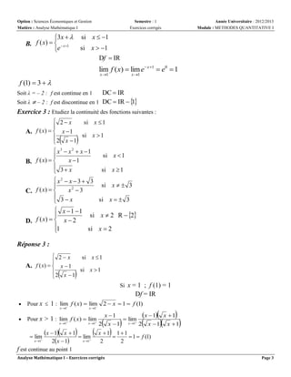 Option : Sciences Économiques et Gestion
Matière : Analyse Mathématique I

3x  
f ( x)    x1
B.
e

Semestre : 1
Exercices corrigés

Année Universitaire : 2012/2013
Module : METHODES QUANTITATIVE I

si x  1
si x  1
Df  IR

lim f ( x)  lim e x 1  e0  1
x 1

x 1

f (1)  3  
DC  IR
1
Soit λ ≠ – 2 : f est discontinue en 1 DC  IR   
Exercice 3 : Etudiez la continuité des fonctions suivantes :
Soit λ = – 2 : f est continue en 1

 2 x
si x  1

A. f ( x)   x  1
 2 x  1 si x  1






 x3  x 2  x 1

x 1
B. f ( x)  
 3 x


si x  1
si x  1

 x2  x  3  3
si x   3

x2  3
C. f ( x)  
 3x
si x   3


 x 1 1
si x  2 R  2

D. f ( x)   x  2
1
si x  2


Réponse 3 :
 2x
si x  1

A. f ( x)   x  1
si x  1

2 x 1






Si x = 1 ; f (1) = 1

Df = IR


Pour x  1 : lim f ( x)  lim 2  x  1  f (1)





Pour x > 1 : lim f ( x)  lim



x 1

x 1

 lim

x 1

x 1

x 1

x  1 x  1  lim 
x 1
2x  1






x  1 x  1
x 1
 lim

2 x  1 x1 2 x  1 x  1













x 1 11

 1  f (1)
2
2

f est continue au point 1
Analyse Mathématique I – Exercices corrigés

Page 3

 