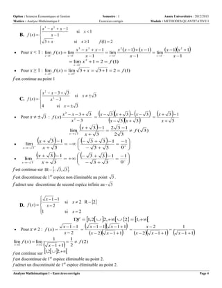 Option : Sciences Économiques et Gestion
Matière : Analyse Mathématique I

 x3  x2  x  1

B. f ( x)  
x 1
 3 x



Semestre : 1
Exercices corrigés

Année Universitaire : 2012/2013
Module : METHODES QUANTITATIVE I

si x  1
si x  1

f (1)  2

x  1x 2  1
x3  x 2  x 1
x 2 x  1  x  1
 lim
 lim
x 1
x 1
x 1
x 1
x 1
x 1
2
 lim x  1  2  f (1)


Pour x < 1 : lim f ( x)  lim


x 1

x 1



Pour x ≥ 1 : lim f ( x)  lim


x 1

x 1

3 x 

3  1  2  f (1)

f est continue au point 1
x2  x  3  3
si x   3

C. f ( x)  
x2  3
4
si x   3



Pour x   3 : f ( x)

lim

x 

x 3





x 




3 1
  

x 3
x 3


x  3 1
lim 
  


x 3
x 3

f est continue sur IR   3, 3 .


lim





 

 



x2  x  3  3
x 3 x 3  x 3
x  3 1


2
x 3
x 3 x 3
x 3







3 1 2 3 1

 f ( 3)
x 3
2 3
 3  3 1 1
  
0 
 3 3

 3  3 1 1
  
0 
 3 3


















f est discontinue de 1er espèce non éliminable au point 3 .
f admet une discontinue de second espèce infinie au - 3
 x 1 1

D. f ( x)   x  2
1


si x  2 R  2
si x  2
Df   ,2  2,  2   ,
1
1







x 1 1
x 1 1 x 1  1
x2



x2
x  2 x  1  1
x  2 x  1  1
1
1
lim f ( x)  lim
  f (2)
x 2
x 2
2
x 1  1
f est continue sur 1,2  2,
f est discontinue de 1er espèce éliminable au point 2.
f admet un discontinuité de 1er espèce éliminable au point 2.


Pour x  2 : f ( x) 









 

1
x 1  1





Analyse Mathématique I – Exercices corrigés

Page 4

 