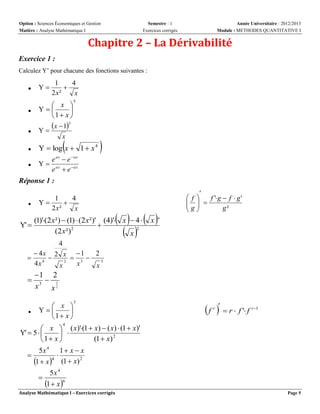 Option : Sciences Économiques et Gestion
Matière : Analyse Mathématique I

Semestre : 1
Exercices corrigés

Année Universitaire : 2012/2013
Module : METHODES QUANTITATIVE I

Chapitre 2 – La Dérivabilité
Exercice 1 :
Calculez Y’ pour chacune des fonctions suivantes :

1
4

2 x²
x



Y



 x 
Y

1 x 

5



x  13
Y



Y  log x  1  x 4



e ax  e  ax
Y  ax
e  e ax

x





Réponse 1 :


Y' 

1
4
Y

2 x²
x

   x '
 


f
f 'g  f  g '
  
g
g²
 

(1)'(2 x ²)  (1)  (2 x ²)' (4)' x  4 

2
(2 x ²) 2
x
4



 4x 2 x  1
2

 3 
4
2
3
4x
x
x
x



1 2
 3
x3 x 2



 x 
Y

1 x 

5

 f   r  f ' f
r

r 1

 x  ( x)'(1  x)  ( x)  (1  x)'
Y'  5  
 
(1  x) 2
1 x 
5x 4 1  x  x


4
1  x  (1  x) 2
5x 4

1  x 6
4

Analyse Mathématique I – Exercices corrigés

Page 5

 