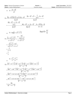Option : Sciences Économiques et Gestion
Matière : Analyse Mathématique I

x

x  1 ' x   (
 x

3



2

6x  1  x  x  1
2



2

3

2 x
2

6x  1  x  x  1

3

 

2 x



Y  log x  1  x

4

x  12 5x  1

2x  x

3

log U '  U'



U

4x3

x 
Y' 

1 x4

x  1 x4



 x  1

 x
2

 x



1

3

2 x



3x  1  x 
2

x )'x  1

3

Y' 

Année Universitaire : 2012/2013
Module : METHODES QUANTITATIVE I

x  13

Y



Semestre : 1
Exercices corrigés

  1  2 1  x

4

x  1 x4

1  x 4  2x3

x 1 x4 1 x4
2

xx
1

x
Y


e
Y' 

ax

e ax  e  ax
e ax  e ax



 e ax  e ax  e ax  e ax  e ax  e ax  e ax
e ax  e ax ²

 

ae


ax

ae


2 ax

 







 







 ae ax  e ax  e ax  e ax  e ax  ae ax  ae ax
e ax  e ax ²



 a  a  ae   ae  a  a  ae 
e  e ²
2 ax
ax

2 ax



2 ax

 ax

ae 2 ax  a  a  ae 2 ax  ae 2 ax  a  a  ae 2 ax
e ax  e ax ²
4a
 ax
e  e ax ²






Analyse Mathématique I – Exercices corrigés

Page 6

 