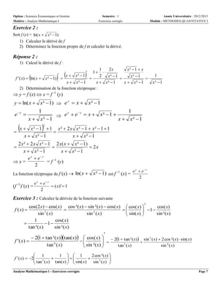 Option : Sciences Économiques et Gestion
Matière : Analyse Mathématique I

Semestre : 1
Exercices corrigés

Année Universitaire : 2012/2013
Module : METHODES QUANTITATIVE I

Exercice 2 :
Soit f (x) = ln( x  x²  1)
1) Calculez le dérivé de f
2) Déterminez la fonction propre de f et calculer la dérivé.

Réponse 2 :
1) Calcul le dérivé de f :

1
2x
x²  1  x


x  x²  1
2 x²  1
x²  1
f ' ( x)  ln( x  x ²  1) 



x  x²  1
x  x²  1
x  x²  1
2) Détermination de la fonction réciproque :

 







1

1
x²  1

 y = f (x)  x = f -1 (y)

y  ln( x  x²  1)  e y  x  x²  1

e y 

x 


1
1
y
y
 e  e  x  x²  1 
x  x²  1
x  x²  1



2

x²  1  1 x²  2 x x²  1  x²  1  1

x  x²  1
x  x²  1

2 x ²  2 x x ²  1 2 x ( x  x ²  1)

 2x
x  x²  1
x  x²  1
e y  e y
x=
= f -1 (y)
2


La fonction réciproque de f (x)  ln( x 

(f -1)’(x) =

e e
2
y

y

y
y
x²  1) est f -1 (x) = e  e

2

 ( x)'  1

Exercice 3 : Calculez la dérivée de la fonction suivante
2

cos(2 x)  cos( x) cos ²( x)  sin ²( x)  cos( x)  cos( x) 
cos( x)

f ( x) 

2
2
 sin( x)   1  sin ²( x)

sin ( x)
sin ( x)


1
cos( x)

1 
tan ²( x)
sin ²( x)

 21  tan ²( x) tan( x)   cos( x)   21  tan ²(x)  sin 3 ( x)  2 cos ²(x)  sin( x)
f ' ( x) 


 sin ²( x)  

tan 4 ( x)
tan 3 ( x)
sin 4 ( x)


 1
1   1
2 cos ²( x) 
f ' ( x)  2
 tan 3 ( x)  tan( x)    sin( x)  sin 3 ( x) 
 


 

Analyse Mathématique I – Exercices corrigés

Page 7

 