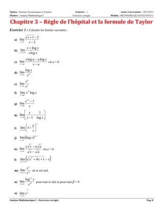Option : Sciences Économiques et Gestion
Matière : Analyse Mathématique I

Semestre : 1
Exercices corrigés

Année Universitaire : 2012/2013
Module : METHODES QUANTITATIVE I

Chapitre 3 – Règle de l’hôpital et la formule de Taylor
Exercice 1 : Calculer les limites suivantes :
x 1  2
x 3

a) lim
x 3

x  log x
x   x log x

b) lim

x log a  a log x
où a > 0
xa

c) lim
x a

log x
x  x 

d) lim

x
e) lim x
x  e
f)

lim x 2 log x

x 0 

e2x 1
x

g) lim
x 0

 x
1 


 x  1 log x 

h) lim 
x 1

 a
i) lim 1  
x 
x

j)

lim log x 


x 1

x 1

k) lim
x a

l)

x

lim

x x a a
où a > 0
x a

x 

x

2

 4x  1  x



ex
m) lim  où α est réel.
x  x
log  x
n) lim
pour tout α réel et pour tout β > 0
x 
x
o) lim x

1
x

x 

Analyse Mathématique I – Exercices corrigés

Page 8

 