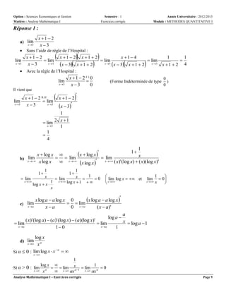 Option : Sciences Économiques et Gestion
Matière : Analyse Mathématique I

Semestre : 1
Exercices corrigés

Année Universitaire : 2012/2013
Module : METHODES QUANTITATIVE I

Réponse 1 :
a) lim
x 3



lim
x 3



x 1  2
x 3

Sans l’aide de règle de l’Hospital :

x 1  2
 lim
x 3
x3



x 1  2

x  3



x 1  2

x 1  2



  lim
x 3

x 1 4

x  3

x 1  2



 lim
x 3

1
x 1  2



1
4

Avec la règle de l’Hospital :

lim
x 3

Il vient que

x  1  2 R.H
lim
 lim
x 3
x 3
x 3

x  1  2 F.I 0

x3
0



x 1  2
x  3
1
 lim 2 x  1
x 3
1
1

4

(Forme Indéterminée de type

0
)
0



1
x  log x   lim
x  log x 
x
  lim
b) xlim

 x log x
x 
x  ( x )' (log x )  ( x )(log x )'

x log x 
1



1
x  1 0
 lim
 lim
x  
x   log x  1
1

log x  x 
x
1

1
x

1


 xlim log x   et
 

lim

x 

1

 0
x


x log a  a log x 
x log a  a log x 0
  lim
c) lim
x a
xa
0 x a
( x  a)'
( x)' (log a)  (a)' (log x)  (a)(log x)'
 lim
x a
x a
1 0

 lim

log a 
1

a
x  log a  1

log x
x  x 

Si α  0 : lim log x  x  
d) lim

x 

1
log x 
1
Si α > 0 : lim    lim x 1  lim   0

x  x
x  x
 x x
Analyse Mathématique I – Exercices corrigés

Page 9

 