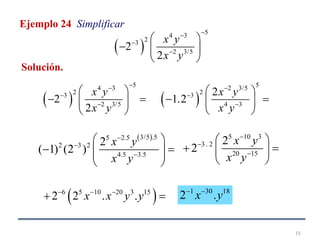 15
Ejemplo 24 Simplificar
 
54 3
23
2 3/5
2
2
x y
x y



 
  
 
 
54 3
23
2 3/5
2
2
x y
x y



 
  
 
 
52 3/5
23
4 3
2
1.2
x y
x y



 
  
 
 3/5 .55 2.5
2 3 2
4.5 3.5
2
( 1) (2 )
x y
x y



 
   
 
5 10 3
3 . 2
20 15
2
2
x y
x y



 
  
 
 6 5 10 20 3 15
2 2 . .x x y y  
 
1 30 18
2 .x y 
Solución.
 