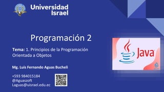 Programación 2
Tema: 1. Principios de la Programación
Orientada a Objetos
Mg. Luis Fernando Aguas Bucheli
+593 984015184
@Aguaszoft
Laguas@uisrael.edu.ec
 