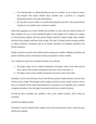o If we find that there is a relationship between the two variables, we try to know its nature 
and strength. This means whether these variables have a positive or a negative 
relationship and how close that relationship is. 
o We may like to know if there is a causal relationship between them. This means that the 
variation in one variable causes variation in another. 
When data regarding two or more variables are available, we may study the related variation of 
these variables. For e.g. in a data regarding heights (x) and weights (y) of students of a college, 
we find that those students who have greater height would have greater weight. Also, students 
who have lesser height would have lesser weight. This type of related variation among variables 
is called correlation. Correlation may be (i) Simple correlation (ii) Multiple correlation (iii) 
Partial correlation. 
Simple correlation concerns with related variation among two variables. Multiple correlation and 
partial correlation concern with related variation among three or more variables. 
Two variables are said to be correlated when they vary such that 
a. The higher values of one variable correspond to the higher values of the other and the 
lower values of the variable correspond to the lower values of the other. or 
b. The higher values of one variable correspond to the lower values of the other. 
Generally, it can be seen that those who are tall will have greater weight, and those who are short 
will have lesser weight. Thus height (x) and weight (y) of persons show related variation. And so 
they are correlated. On the other hand production (x) and price (y) of vegetables show variation 
in opposite directions. Here the higher the production the lower would be the price. 
In both the above examples, the variables x and y show related variation. And so they are 
correlated. 
TYPES OF CORRELATION 
Correlation is positive (direct) if the variables vary in the same directions, that is, if they increase 
and decrease together. 
 