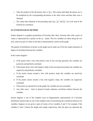 o Take the product of the deviations, that is, Σxy. This means individual deviations are to 
be multiplied by the corresponding deviations in the other series and then their sum is 
obtained. 
o The values thus obtained in the preceding steps Σxy, Σx2 and Σy2 are to be used in the 
formula for correlation. 
SCATTER DIAGRAM METHOD 
Scatter diagram is a graphic presentation of bivariate data. Here, bivariate data with n pairs of 
values is represented by n points on the xy – plane. The two variables are taken along the two 
axes, and every pair of values in the data is represented by a point on the graph. 
The pattern of distribution of points on the graph can be made use of for the rough estimation of 
degree of correlation between the variables. 
In the scatter diagram – 
a. If the points form a line with positive sloe (a line moving upwards), the variables are 
positively and perfectly correlated. 
b. If the points form a line with negative slope (a line moving downwards), the variables are 
negatively and perfectly correlated. 
c. If the points cluster around a line with positive slope the variables are positively 
correlated. 
d. If the points cluster around a line with negative slope, the variables are negatively 
correlated. 
e. If the points are spread all over the graph, the variables are non correlated. 
f. Any other curve – form of spread of points indicates curvilinear relation between the 
variables. 
Scatter diagram is one of the simplest ways of diagrammatic representation of a bivariate 
distribution and provides us one of the simplest tools of ascertaining the correlation between two 
variables. Suppose we are given n pairs of values of two variables X and Y. For example, if the 
variables X and Y denote the height and weight respectively, then the pairs my represent the 
 