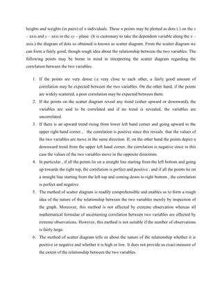 heights and weights (in pairs) of n individuals. These n points may be plotted as dots (.) on the x 
– axis and y – axis in the xy – plane. (It is customary to take the dependent variable along the x – 
axis.) the diagram of dots so obtained is known as scatter diagram. From the scatter diagram we 
can form a fairly good, though rough idea about the relationship between the two variables. The 
following points may be borne in mind in interpreting the scatter diagram regarding the 
correlation between the two variables: 
1. If the points are very dense i.e very close to each other, a fairly good amount of 
correlation may be expected between the two variables. On the other hand, if the points 
are widely scattered, a poor correlation may be expected between them. 
2. If the points on the scatter diagram reveal any trend (either upward or downward), the 
variables are said to be correlated and if no trend is revealed, the variables are 
uncorrelated. 
3. If there is an upward trend rising from lower left hand corner and going upward to the 
upper right hand corner , the correlation is positive since this reveals that the values of 
the two variables are move in the same direction. If, on the other hand the points depict a 
downward trend from the upper left hand corner, the correlation is negative since in this 
case the values of the two variables move in the opposite directions. 
4. In particular , if all the points lie on a straight line starting from the left bottom and going 
up towards the right top, the correlation is perfect and positive , and if all the points lie on 
a straight line starting from the left top and coming down to right bottom , the correlation 
is perfect and negative. 
5. The method of scatter diagram is readily comprehensible and enables us to form a rough 
idea of the nature of the relationship between the two variables merely by inspection of 
the graph. Moreover, this method is not affected by extreme observation whereas all 
mathematical formulae of ascertaining correlation between two variables are affected by 
extreme observations. However, this method is not suitable if the number of observations 
is fairly large. 
6. The method of scatter diagram tells us about the nature of the relationship whether it is 
positive or negative and whether it is high or low. It does not provide us exact measure of 
the extent of the relationship between the two variables. 
 