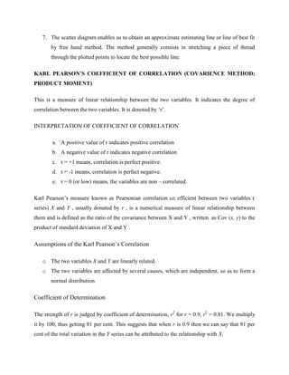 7. The scatter diagram enables us to obtain an approximate estimating line or line of best fit 
by free hand method. The method generally consists in stretching a piece of thread 
through the plotted points to locate the best possible line. 
KARL PEARSON’S COEFFICIENT OF CORRELATION (COVARIENCE METHOD; 
PRODUCT MOMENT) 
This is a measure of linear relationship between the two variables. It indicates the degree of 
correlation between the two variables. It is denoted by ‘r’. 
INTERPRETATION OF COEFFICIENT OF CORRELATION 
a. A positive value of r indicates positive correlation 
b. A negative value of r indicates negative correlation 
c. r = +1 means, correlation is perfect positive. 
d. r = -1 means, correlation is perfect negative. 
e. r = 0 (or low) means, the variables are non – correlated. 
Karl Pearson’s measure known as Pearsonian correlation co efficient between two variables ( 
series) X and Y , usually donated by r , is a numerical measure of linear relationship between 
them and is defined as the ratio of the covariance between X and Y , written as Cov (x, y) to the 
product of standard deviation of X and Y . 
Assumptions of the Karl Pearson’s Correlation 
o The two variables X and Y are linearly related. 
o The two variables are affected by several causes, which are independent, so as to form a 
normal distribution. 
Coefficient of Determination 
The strength of r is judged by coefficient of determination, r2 for r = 0.9, r2 = 0.81. We multiply 
it by 100, thus getting 81 per cent. This suggests that when r is 0.9 then we can say that 81 per 
cent of the total variation in the Y series can be attributed to the relationship with X. 
 