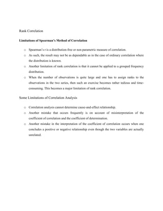 Rank Correlation 
Limitations of Spearman’s Method of Correlation 
o Spearman’s r is a distribution-free or non parametric measure of correlation. 
o As such, the result may not be as dependable as in the case of ordinary correlation where 
the distribution is known. 
o Another limitation of rank correlation is that it cannot be applied to a grouped frequency 
distribution. 
o When the number of observations is quite large and one has to assign ranks to the 
observations in the two series, then such an exercise becomes rather tedious and time-consuming. 
This becomes a major limitation of rank correlation. 
Some Limitations of Correlation Analysis 
o Correlation analysis cannot determine cause-and-effect relationship. 
o Another mistake that occurs frequently is on account of misinterpretation of the 
coefficient of correlation and the coefficient of determination. 
o Another mistake in the interpretation of the coefficient of correlation occurs when one 
concludes a positive or negative relationship even though the two variables are actually 
unrelated. 
