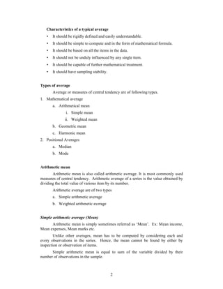 Characteristics of a typical average 
 It should be rigidly defined and easily understandable. 
 It should be simple to compute and in the form of mathematical formula. 
 It should be based on all the items in the data. 
 It should not be unduly influenced by any single item. 
 It should be capable of further mathematical treatment. 
 It should have sampling stability. 
2 
Types of average 
Average or measures of central tendency are of following types. 
1. Mathematical average 
a. Arithmetical mean 
i. Simple mean 
ii. Weighted mean 
b. Geometric mean 
c. Harmonic mean 
2. Positional Averages 
a. Median 
b. Mode 
Arithmetic mean 
Arithmetic mean is also called arithmetic average. It is most commonly used 
measures of central tendency. Arithmetic average of a series is the value obtained by 
dividing the total value of various item by its number. 
Arithmetic average are of two types 
a. Simple arithmetic average 
b. Weighted arithmetic average 
Simple arithmetic average (Mean) 
Arithmetic mean is simply sometimes referred as ‘Mean’. Ex: Mean income, 
Mean expenses, Mean marks etc. 
Unlike other averages, mean has to be computed by considering each and 
every observations in the series. Hence, the mean cannot be found by either by 
inspection or observation of items. 
Simple arithmetic mean is equal to sum of the variable divided by their 
number of observations in the sample. 
 