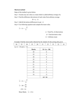 Shortcut method 
Steps of this method is given below. 
Step 1: Assume any one value as a mean which is called arbitrary average (A). 
Step 2: Find the difference (deviations) of each value from arbitrary average. 
4 
D = xi – A 
Step 3: Add all deviations (differences) to get d. 
Step 4: Use following equation and compute the mean value. 
n 
d 
x A    
n = Total No. of observations 
d = Total deviation value 
A = Arbitrary mean 
Example: Find the mean marks obtained by the students for the joining data given. 
20 25 20 22 20 21 23 25 22 18 
Let A = 20 and n = 10 
Marks D = (xi – 20) 
20 0 
25 5 
20 0 
22 2 
20 0 
21 1 
23 3 
25 5 
22 2 
18 -2 
d = 16 
n 
d 
x A    
16 
10 
x  20  
= 20 + 1.6 
Mean Marks x  21.6 
 