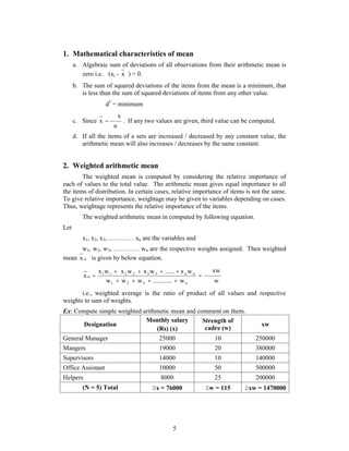1. Mathematical characteristics of mean 
a. Algebraic sum of deviations of all observations from their arithmetic mean is 
x   . If any two values are given, third value can be computed. 
    
x w x w x w ...... x w 
1 1 2 2 3 3 n n 
5 
zero i.e. (xi - x ) = 0. 
b. The sum of squared deviations of the items from the mean is a minimum, that 
is less than the sum of squared deviations of items from any other value. 
d2 = minimum 
c. Since 
n 
x 
d. If all the items of a sets are increased / decreased by any constant value, the 
arithmetic mean will also increases / decreases by the same constant. 
2. Weighted arithmetic mean 
The weighted mean is computed by considering the relative importance of 
each of values to the total value. The arithmetic mean gives equal importance to all 
the items of distribution. In certain cases, relative importance of items is not the same. 
To give relative importance, weightage may be given to variables depending on cases. 
Thus, weightage represents the relative importance of the items. 
The weighted arithmetic mean in computed by following equation. 
Let 
x1, x2, x3, ………… xn are the variables and 
w1, w2, w3, ………… wn are the respective weights assigned. Then weighted 
mean x w is given by below equation. 
  
xw 
 
    
 
w 
w w w ............ w 
x 
1 2 3 n 
w 
i.e., weighted average is the ratio of product of all values and respective 
weights to sum of weights. 
Ex: Compute simple weighted arithmetic mean and comment on them. 
Designation 
Monthly salary 
(Rs) (x) 
Strength of 
cadre (w) xw 
General Manager 25000 10 250000 
Mangers 19000 20 380000 
Supervisors 14000 10 140000 
Office Assistant 10000 50 500000 
Helpers 8000 25 200000 
(N = 5) Total x = 76000 w = 115 xw = 1470000 
 