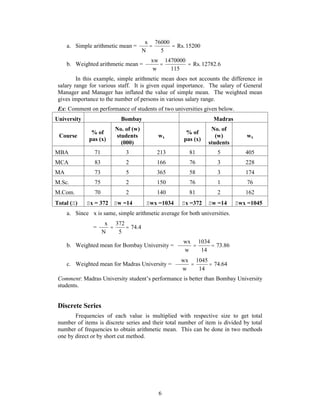 x  76000 
 
 
a. Simple arithmetic mean = Rs. 15200 
5 
xw   
 
6 
N 
1470000 
b. Weighted arithmetic mean = Rs. 12782.6 
115 
w 
 
In this example, simple arithmetic mean does not accounts the difference in 
salary range for various staff. It is given equal importance. The salary of General 
Manager and Manager has inflated the value of simple mean. The weighted mean 
gives importance to the number of persons in various salary range. 
Ex: Comment on performance of students of two universities given below. 
University Bombay Madras 
Course 
% of 
pas (x) 
No. of (w) 
students 
(000) 
wx 
% of 
pas (x) 
No. of 
(w) 
students 
wx 
MBA 71 3 213 81 5 405 
MCA 83 2 166 76 3 228 
MA 73 5 365 58 3 174 
M.Sc. 75 2 150 76 1 76 
M.Com. 70 2 140 81 2 162 
Total () x = 372 w =14 wx =1034 x =372 w =14 wx =1045 
a. Since x is same, simple arithmetic average for both universities. 
x  372 
 
 
= 74.4 
5 
N 
wx  1034 
 
 
b. Weighted mean for Bombay University = 73.86 
14 
w 
 
wx  1045 
 
 
c. Weighted mean for Madras University = 74.64 
14 
w 
 
Comment: Madras University student’s performance is better than Bombay University 
students. 
Discrete Series 
Frequencies of each value is multiplied with respective size to get total 
number of items is discrete series and their total number of item is divided by total 
number of frequencies to obtain arithmetic mean. This can be done in two methods 
one by direct or by short cut method. 
 