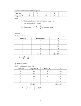 Ex: Calculate the mean for following data. 
Value (x) 1 2 3 4 5 
Frequency (f) 10 15 10 9 5 
Steps: 
1. Multiply each size of item by frequency to get fx 
2. Add all frequencies (f = N) 
 
 fx 
to get mean value. 
7 
3. Use formula 
N 
fx 
f 
x 
 
 
 
Solution: 
By direct method 
Value (x) Frequency (f) fx 
1 10 10 
2 15 30 
3 10 30 
4 9 36 
5 5 25 
f = 49 fx = 131 
2.67 
131 
 
 
x   
49 
fx 
N 
By short-cut method 
Let A = 3, (Assumed mean = 3) 
Value (x) Frequency (f) d = (x –A) fd 
1 10 -2 -20 
2 15 -1 -15 
3 10 0 0 
4 9 1 9 
5 5 2 10 
f = 49 fd = - 16 
2.67 
16 
  
 
x A 3 
 49 
fx 
N 
 
 
  
 
  
 