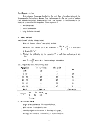 8 
Continuous series 
In continuous frequency distribution, the individual value of each item in the 
frequency distribution is not known. In a continuous series the mid points of various 
class intervals are written down to replace the class interval. In continuous series the 
mean can be calculated by any of the following methods. 
a. Direct method 
b. Short cut method 
c. Step deviation method 
a. Direct method 
Steps of their method are as follows 
1. Find out the mid value of class group or class. 
 
23 30  50 
 
Ex: For a class interval 20-30, the mid value is 25 
2 
2 
mid value 
is denoted by ‘m’. 
2. Multiply the mid value ‘m’ by frequency ‘f’ of each class and sum up to get 
fm. 
3. Use 
fm 
N 
x 
 
 where N = f formula to get mean value. 
Ex: Compute the mean for following data. 
Age group 
(CI) 
No. of persons 
(f) 
Mid point 
‘m’ 
fm 
0 – 10 5 5 25 
10 – 20 15 15 225 
20 – 30 25 25 625 
30 – 40 8 35 280 
40 – 50 7 45 315 
Total f = 60 = N fm = 1470 
fm fm 
 1470 
 
 
Mean age = 245 
60 
N 
f 
 
 
 
x = 24.5 
b. Short cut method 
Steps of above methods are described below. 
1. Find the mid value of each class 
2. Assume any of the mid value as arbitrary average (A). 
3. Multiply the deviation (differences) ‘d’ by frequency ‘f’. 
 