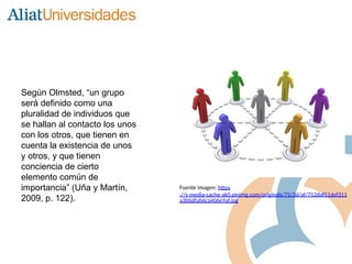 Según Olmsted, “un grupo
será definido como una
pluralidad de individuos que
se hallan al contacto los unos
con los otros, que tienen en
cuenta la existencia de unos
y otros, y que tienen
conciencia de cierto
elemento común de
importancia” (Uña y Martín,
2009, p. 122).
Fuente imagen: https
://s-media-cache-ak0.pinimg.com/originals/75/2d/af/752daf51def311
a3bbdfab6ca406e9af.jpg
 