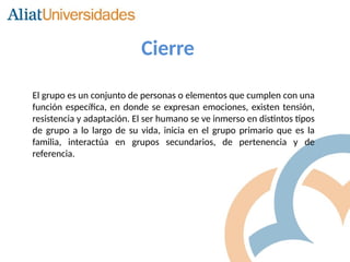 El grupo es un conjunto de personas o elementos que cumplen con una
función específica, en donde se expresan emociones, existen tensión,
resistencia y adaptación. El ser humano se ve inmerso en distintos tipos
de grupo a lo largo de su vida, inicia en el grupo primario que es la
familia, interactúa en grupos secundarios, de pertenencia y de
referencia.
Cierre
 