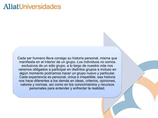 Cada ser humano lleva consigo su historia personal, misma que
manifiesta en el interior de un grupo. Los individuos no somos
exclusivos de un sólo grupo, a lo largo de nuestra vida nos
veremos obligados a participar en distintos grupos e incluso en
algún momento podríamos hacer un grupo nuevo y particular.
Cada experiencia es personal, única e irrepetible, esa historia
nos hace diferentes a los demás en ideas, criterios, opiniones,
valores y normas, así como en los conocimientos y recursos
personales para entender y enfrentar la realidad.
 