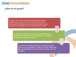 ¿Qué es un grupo?
Un grupo es un conjunto de personas que interactúan
directamente entre sí (cara a cara) durante un tiempo
relativamente estable, para alcanzar determinadas metas
mediante la realización de una tarea (Bermúdez, 2002).
La familia es el primer grupo al que pertenecemos,
de ahí nos vinculamos con otros grupos: el colegio,
el trabajo, la iglesia, la colonia.
Los seres humanos podemos vincularnos a otro
grupo con un propósito o meta o sin ello. Estas son
las características de los grupos formales y los no
formales.
 