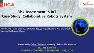 ECLIPSE SAM IoT
VIRTUAL CONFERENCE, SEPTEMBER 17-18, 2020
Presented by Salim Chehida (University of Grenoble Alpes) at :
Risk Assessment in IoT
Case Study: Collaborative Robots System
AUTHORS : Salim Chehida, Abdelhakim Baouya, Miquel Cantero, Paul-Emmanuel
Brun, and Guillemette Massot
 
