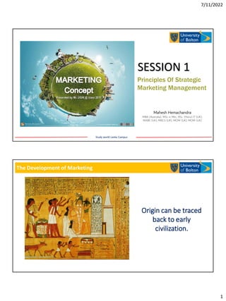 7/11/2022
1
Principles Of Strategic
Marketing Management
SESSION 1
Study world Lanka Campus
Mahesh Hemachandra
MBA (Australia), MSc in Mkt., BSc. (Hons) IT (UK),
MABE (UK), MBCS (UK), MCIM (UK), MCMI (UK)
The Development of Marketing
Origin can be traced
back to early
civilization.
 