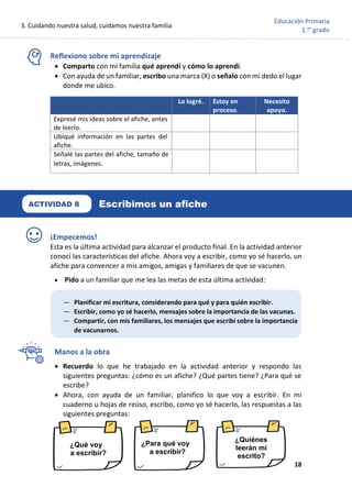 3. Cuidando nuestra salud, cuidamos nuestra familia
18
Educación Primaria
1.er
grado
Reflexiono sobre mi aprendizaje
• Comparto con mi familia qué aprendí y cómo lo aprendí.
• Con ayuda de un familiar, escribo una marca (X) o señalo con mi dedo el lugar
donde me ubico.
¡Empecemos!
Esta es la última actividad para alcanzar el producto final. En la actividad anterior
conocí las características del afiche. Ahora voy a escribir, como yo sé hacerlo, un
afiche para convencer a mis amigos, amigas y familiares de que se vacunen.
• Pido a un familiar que me lea las metas de esta última actividad:
Manos a la obra
• Recuerdo lo que he trabajado en la actividad anterior y respondo las
siguientes preguntas: ¿cómo es un afiche? ¿Qué partes tiene? ¿Para qué se
escribe?
• Ahora, con ayuda de un familiar, planifico lo que voy a escribir. En mi
cuaderno u hojas de reúso, escribo, como yo sé hacerlo, las respuestas a las
siguientes preguntas:
Lo logré. Estoy en
proceso.
Necesito
apoyo.
Expresé mis ideas sobre el afiche, antes
de leerlo.
Ubiqué información en las partes del
afiche.
Señalé las partes del afiche, tamaño de
letras, imágenes.
¿Qué voy
a escribir?
¿Para qué voy
a escribir?
¿Quiénes
leerán mi
escrito?
— Planificar mi escritura, considerando para qué y para quién escribir.
— Escribir, como yo sé hacerlo, mensajes sobre la importancia de las vacunas.
— Compartir, con mis familiares, los mensajes que escribí sobre la importancia
de vacunarnos.
Escribimos un afiche
ACTIVIDAD 8
 