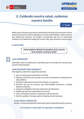 1
3. Cuidando nuestra salud, cuidamos
nuestra familia
Sabías que la situación que vivimos actualmente ha hecho que nos demos cuenta
de que las personas estamos expuestas a muchas enfermedades. Existen vacunas
que, desde que nacemos, nos ayudan a prevenirlas; por eso, es importante
recibirlas en las diferentes etapas de nuestra vida, para conservar nuestra salud.
EL RETO SERÁ:
¿QUÉ APRENDERÉ?
Aprenderé sobre la importancia y beneficios que nos brindan las vacunas para
prevenir enfermedades.
¿QUÉ REALIZARÉ PARA LOGRARLO?
Para lograrlo, realizaré las siguientes acciones:
• Leer un cuento para compartirlo en familia.
• Expresar, de forma oral o escrita, el uso de los números en contextos de la
vida cotidiana.
• Establecer equivalencias entre 10 unidades y una decena.
• Describir qué son las vacunas, qué enfermedades previenen y cuándo
debemos recibirlas.
• Comparar cantidades entre dos colecciones de elementos.
• Explicar por qué son importantes las vacunas.
• Leer un texto para conocer la importancia de las vacunas.
• Escribir y publicar mensajes sobre la importancia de vacunarse.
¿CUÁL SERÁ EL PRODUCTO?
Escribir un afiche para difundir información sobre los beneficios de las vacunas.
¡Te invitamos a desarrollar las siguientes actividades!
1.er grado
¿Cómo podemos difundir los beneficios de las vacunas
para mantener una buena salud?
 