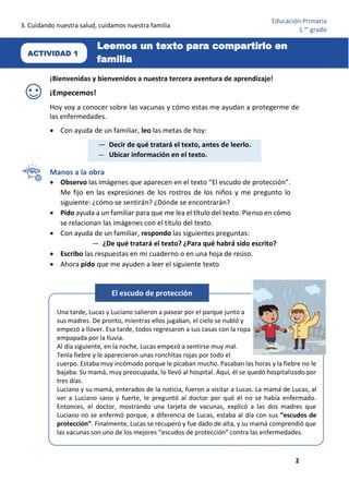 3. Cuidando nuestra salud, cuidamos nuestra familia
2
Educación Primaria
1.er
grado
¡Bienvenidas y bienvenidos a nuestra tercera aventura de aprendizaje!
¡Empecemos!
Hoy voy a conocer sobre las vacunas y cómo estas me ayudan a protegerme de
las enfermedades.
• Con ayuda de un familiar, leo las metas de hoy:
Manos a la obra
• Observo las imágenes que aparecen en el texto “El escudo de protección”.
Me fijo en las expresiones de los rostros de los niños y me pregunto lo
siguiente: ¿cómo se sentirán? ¿Dónde se encontrarán?
• Pido ayuda a un familiar para que me lea el título del texto. Pienso en cómo
se relacionan las imágenes con el título del texto.
• Con ayuda de un familiar, respondo las siguientes preguntas:
— ¿De qué tratará el texto? ¿Para qué habrá sido escrito?
• Escribo las respuestas en mi cuaderno o en una hoja de reúso.
• Ahora pido que me ayuden a leer el siguiente texto
— Decir de qué tratará el texto, antes de leerlo.
— Ubicar información en el texto.
ACTIVIDAD 1
Leemos un texto para compartirlo en
familia
Una tarde, Lucas y Luciano salieron a pasear por el parque junto a
sus madres. De pronto, mientras ellos jugaban, el cielo se nubló y
empezó a llover. Esa tarde, todos regresaron a sus casas con la ropa
empapada por la lluvia.
Al día siguiente, en la noche, Lucas empezó a sentirse muy mal.
Tenía fiebre y le aparecieron unas ronchitas rojas por todo el
cuerpo. Estaba muy incómodo porque le picaban mucho. Pasaban las horas y la fiebre no le
bajaba. Su mamá, muy preocupada, lo llevó al hospital. Aquí, él se quedó hospitalizado por
tres días.
Luciano y su mamá, enterados de la noticia, fueron a visitar a Lucas. La mamá de Lucas, al
ver a Luciano sano y fuerte, le preguntó al doctor por qué él no se había enfermado.
Entonces, el doctor, mostrando una tarjeta de vacunas, explicó a las dos madres que
Luciano no se enfermó porque, a diferencia de Lucas, estaba al día con sus “escudos de
protección”. Finalmente, Lucas se recuperó y fue dado de alta, y su mamá comprendió que
las vacunas son uno de los mejores “escudos de protección” contra las enfermedades.
El escudo de protección
 